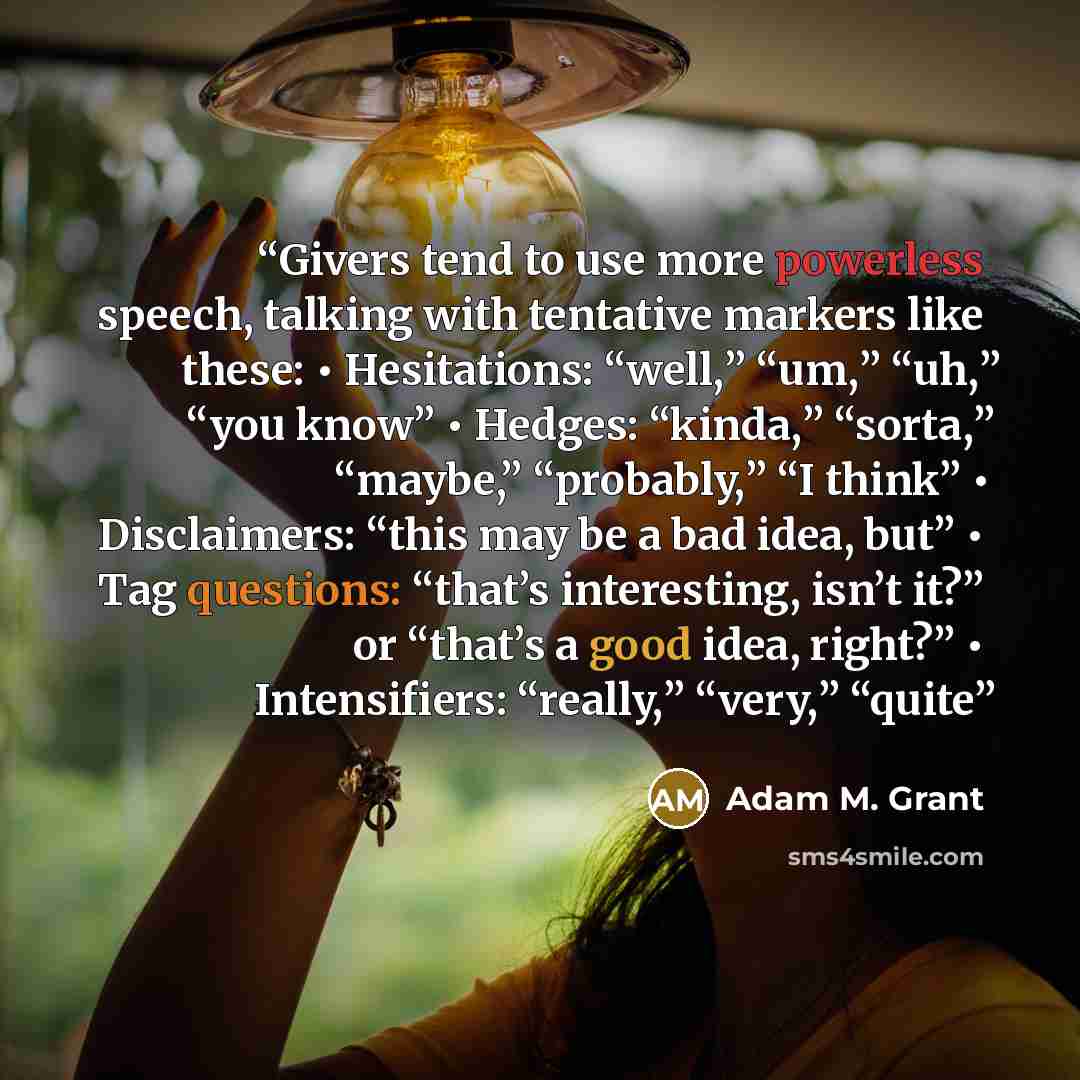 “Givers tend to use more powerless speech, talking with tentative markers like these: • Hesitations: “well,” “um,” “uh,” “you know” • Hedges: “kinda,” “sorta,” “maybe,” “probably,” “I think” • Disclaimers: “this may be a bad idea, but” • Tag questions: “that’s interesting, isn’t it?” or “that’s a…” quote by Adam M. Grant