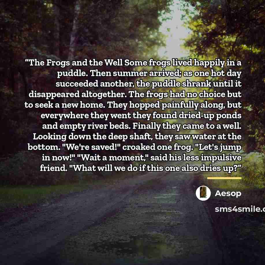 “The Frogs and the Well Some frogs lived happily in a puddle. Then summer arrived; as one hot day succeeded another, the puddle shrank until it disappeared altogether. The frogs had no choice but to seek a new home. They hopped painfully along, but everywhere they went they found dried-up ponds and…” quote by Aesop