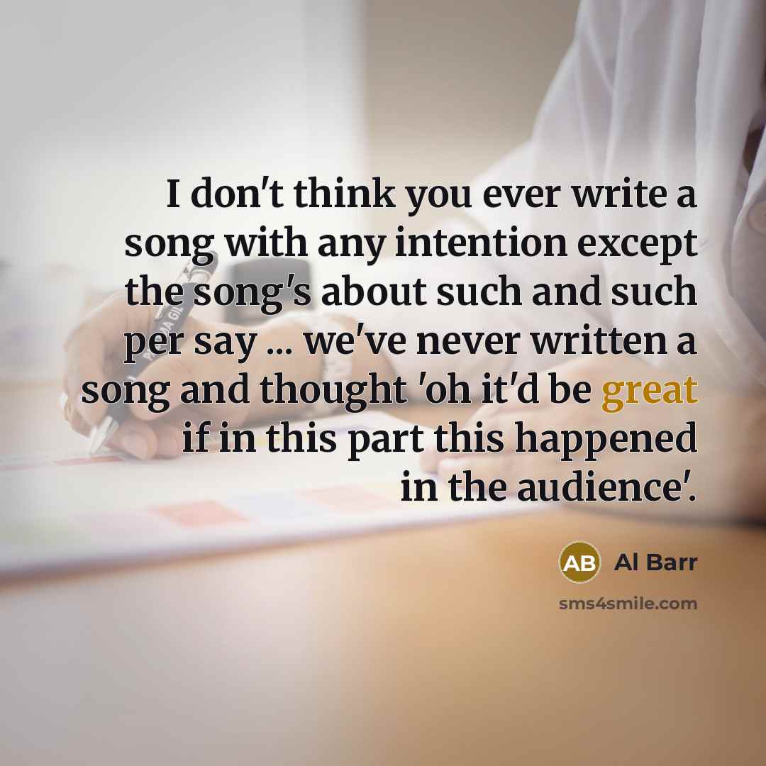 “I don't think you ever write a song with any intention except the song's about such and such per say ... we've never written a song and thought 'oh it'd be great if in this part this happened in the audience'.” quote by Al Barr