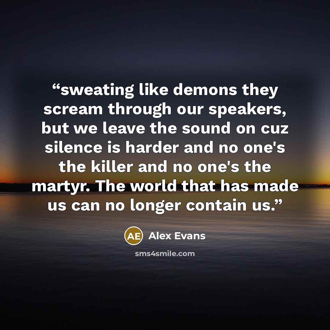 “sweating like demons they scream through our speakers, but we leave the sound on cuz silence is harder and no one's the killer and no one's the martyr. The world that has made us can no longer contain us.” quote by Alex Evans