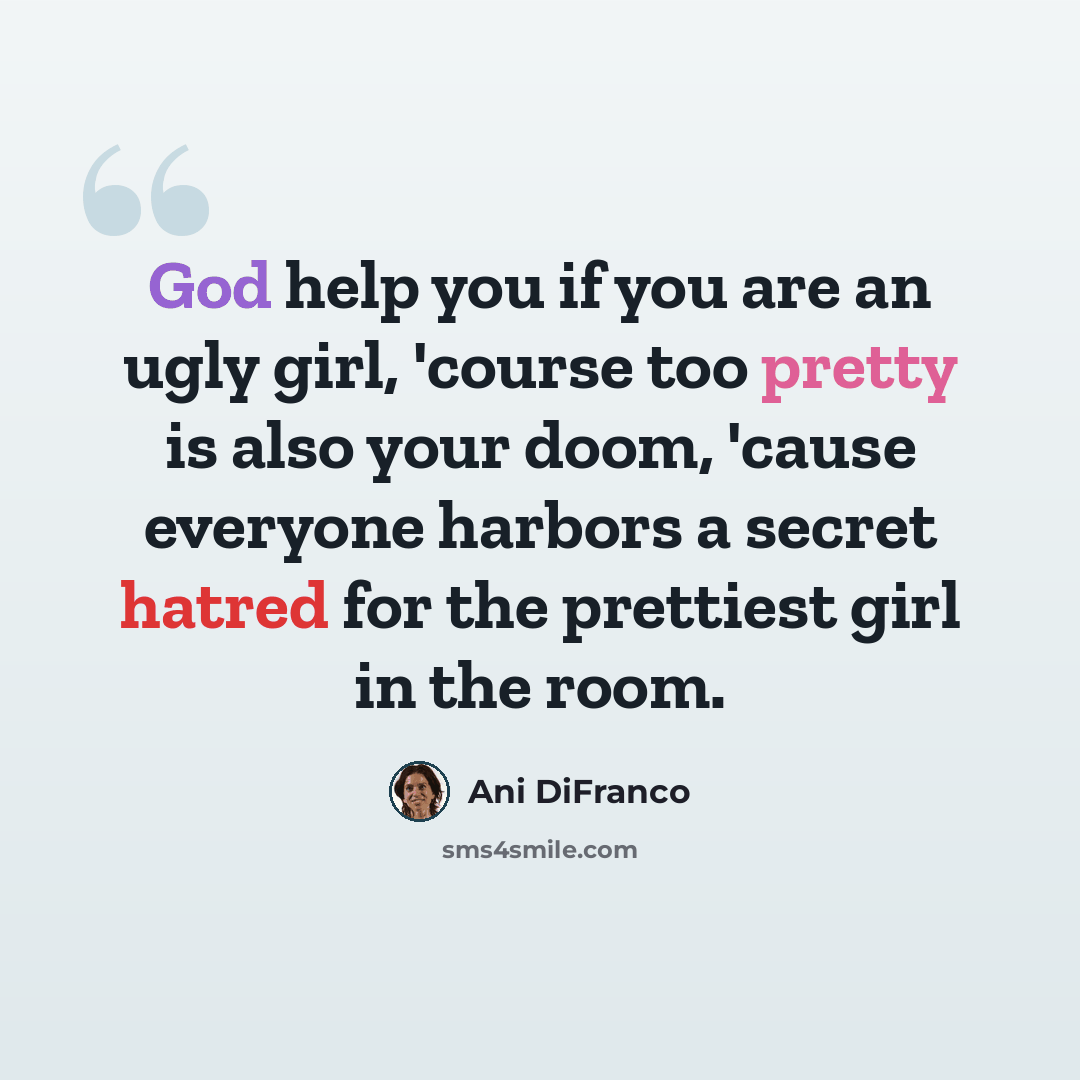 “God help you if you are an ugly girl, 'course too pretty is also your doom, 'cause everyone harbors a secret hatred for the prettiest girl in the room.” quote by Ani Difranco
