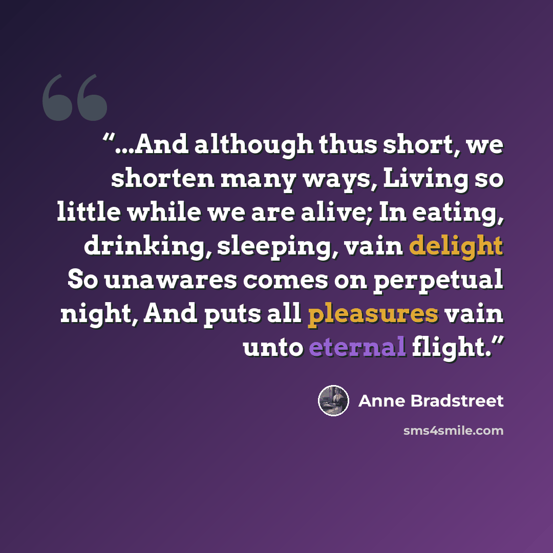 “...And although thus short, we shorten many ways, Living so little while we are alive; In eating, drinking, sleeping, vain delight So unawares comes on perpetual night, And puts all pleasures vain unto eternal flight.” quote by Anne Bradstreet