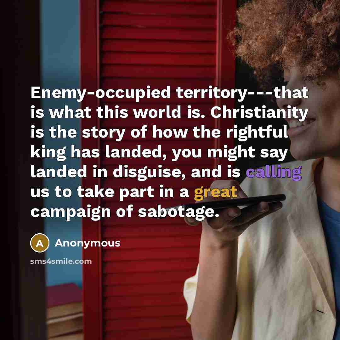 “Enemy-occupied territory---that is what this world is. Christianity is the story of how the rightful king has landed, you might say landed in disguise, and is calling us to take part in a great campaign of sabotage.” quote by Anonymous