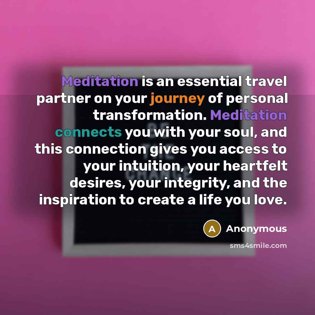 “Meditation is an essential travel partner on your journey of personal transformation. Meditation connects you with your soul, and this connection gives you access to your intuition, your heartfelt desires, your integrity, and the inspiration to create a life you love.” quote by Anonymous