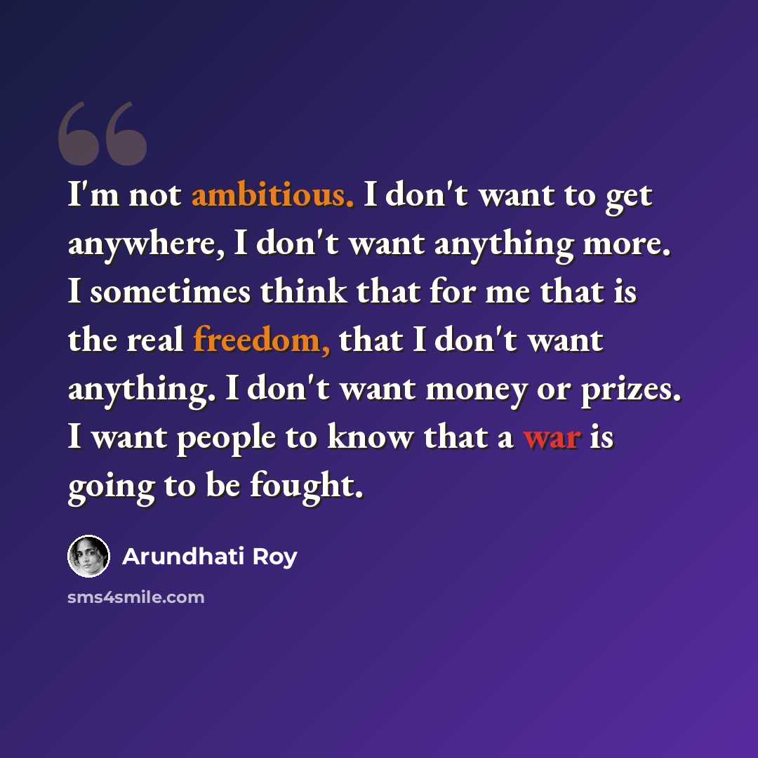“I'm not ambitious. I don't want to get anywhere, I don't want anything more. I sometimes think that for me that is the real freedom, that I don't want anything. I don't want money or prizes. I want people to know that a war is going to be fought.” quote by Arundhati Roy