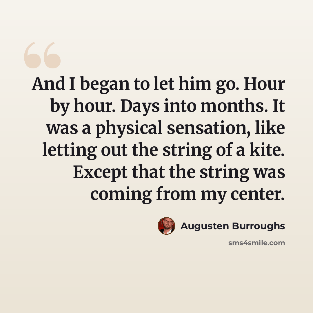 “And I began to let him go. Hour by hour. Days into months. It was a physical sensation, like letting out the string of a kite. Except that the string was coming from my center.” quote by Augusten Burroughs