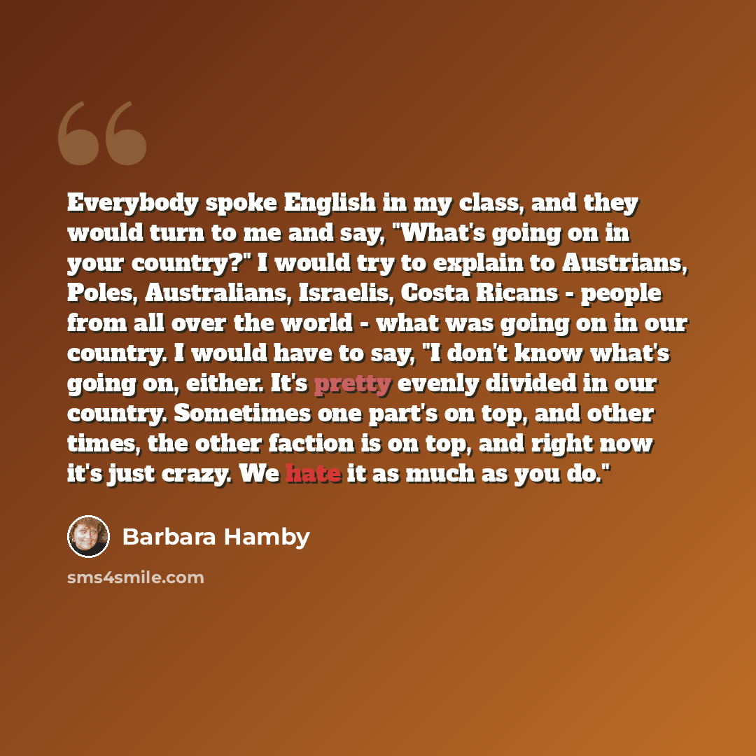 “Everybody spoke English in my class, and they would turn to me and say, "What's going on in your country?" I would try to explain to Austrians, Poles, Australians, Israelis, Costa Ricans - people from all over the world - what was going on in our country. I would have to say, "I don't know what's…” quote by Barbara Hamby