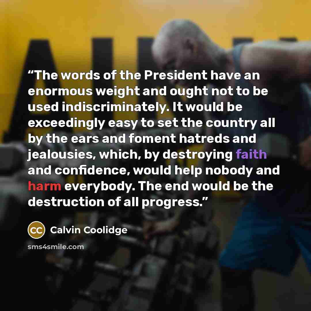 “The words of the President have an enormous weight and ought not to be used indiscriminately. It would be exceedingly easy to set the country all by the ears and foment hatreds and jealousies, which, by destroying faith and confidence, would help nobody and harm everybody. The end would be the…” quote by Calvin Coolidge