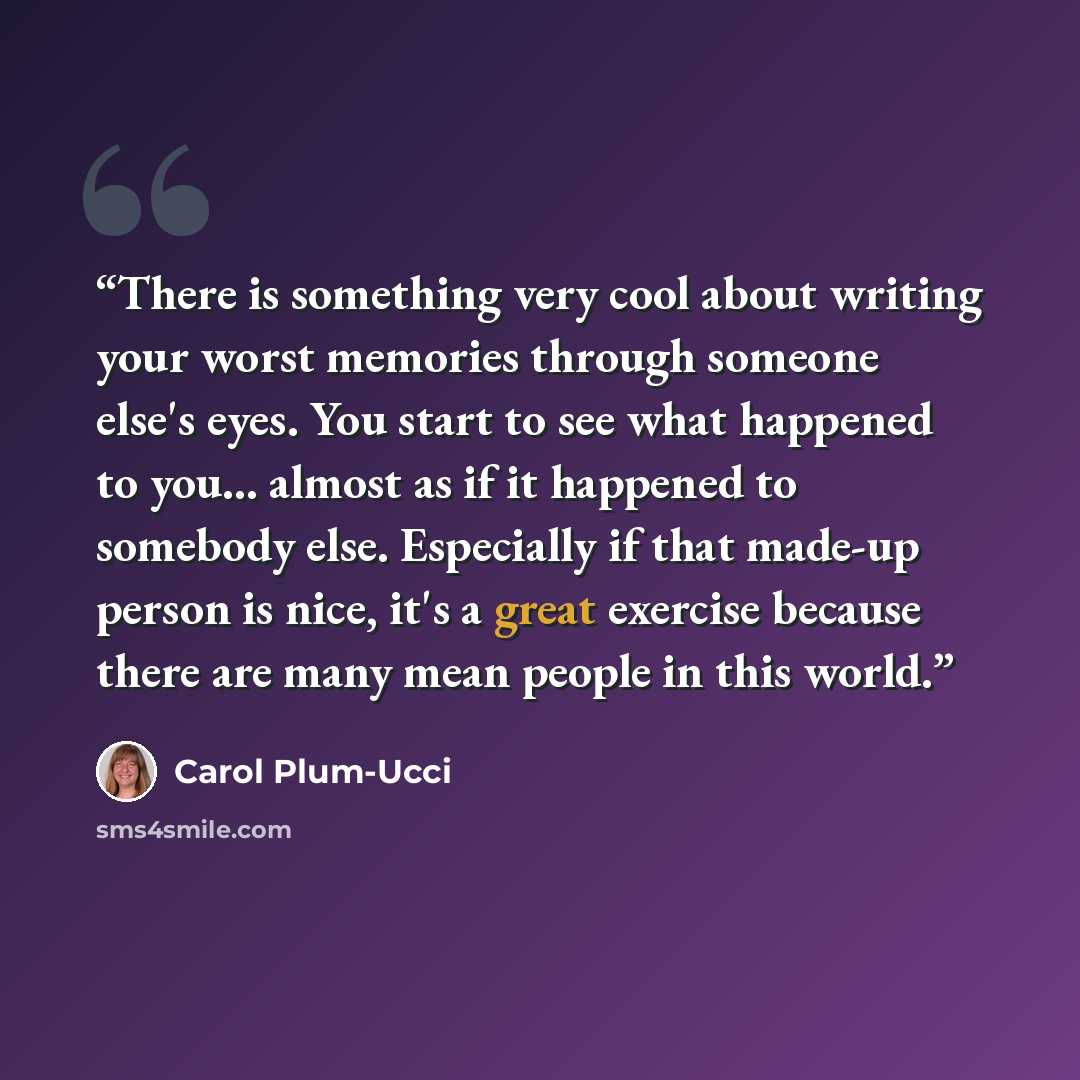 “There is something very cool about writing your worst memories through someone else's eyes. You start to see what happened to you... almost as if it happened to somebody else. Especially if that made-up person is nice, it's a great exercise because there are many mean people in this world.” quote by Carol Plum-Ucci