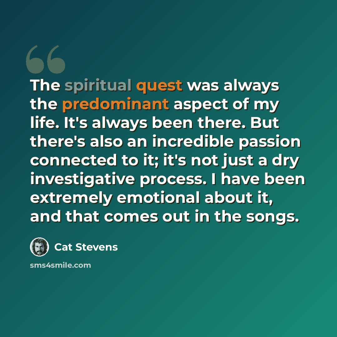 “The spiritual quest was always the predominant aspect of my life. It's always been there. But there's also an incredible passion connected to it; it's not just a dry investigative process. I have been extremely emotional about it, and that comes out in the songs.” quote by Cat Stevens