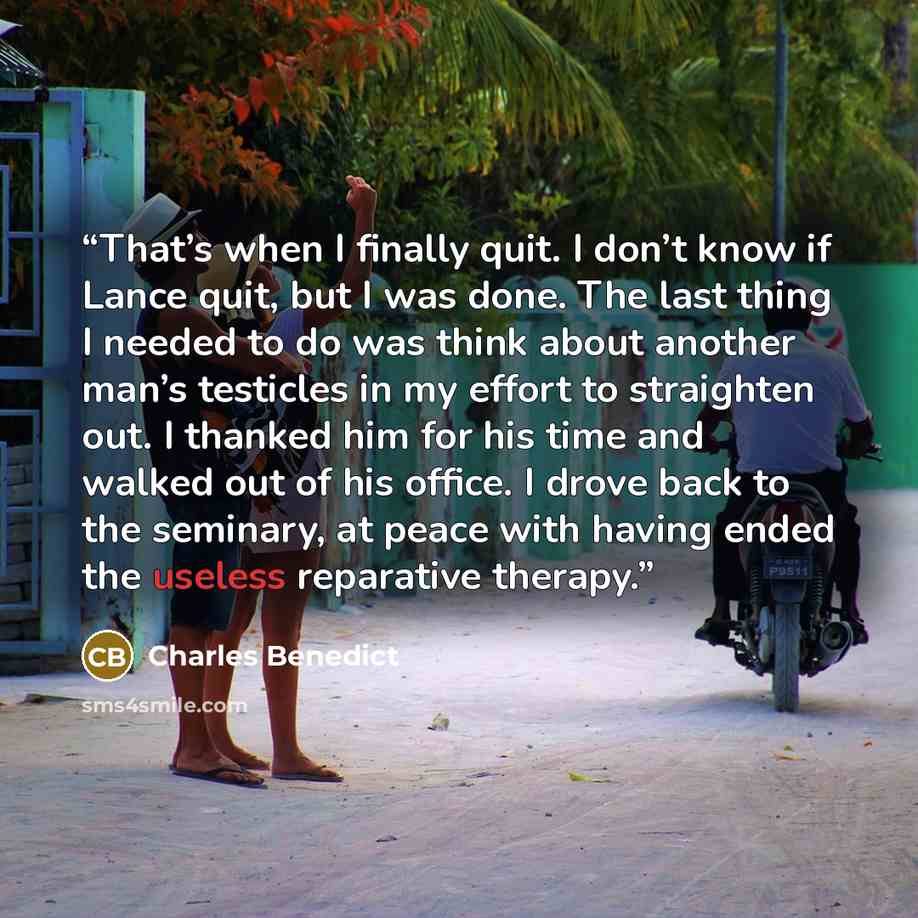 “That’s when I finally quit. I don’t know if Lance quit, but I was done. The last thing I needed to do was think about another man’s testicles in my effort to straighten out. I thanked him for his time and walked out of his office. I drove back to the seminary, at peace with having ended the…” quote by Charles Benedict