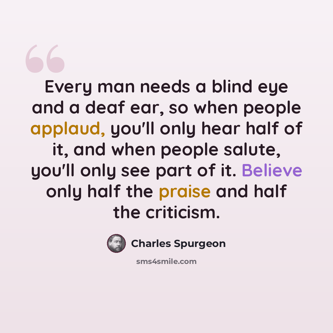 “Every man needs a blind eye and a deaf ear, so when people applaud, you'll only hear half of it, and when people salute, you'll only see part of it. Believe only half the praise and half the criticism.” quote by Charles Spurgeon