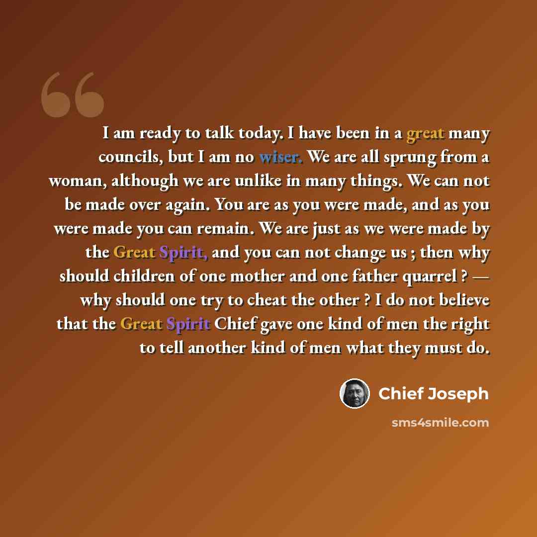 “I am ready to talk today. I have been in a great many councils, but I am no wiser. We are all sprung from a woman, although we are unlike in many things. We can not be made over again. You are as you were made, and as you were made you can remain. We are just as we were made by the Great Spirit…” quote by Chief Joseph