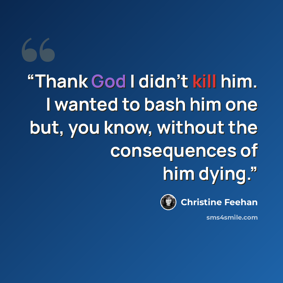 “Thank God I didn’t kill him. I wanted to bash him one but, you know, without the consequences of him dying.” quote by Christine Feehan