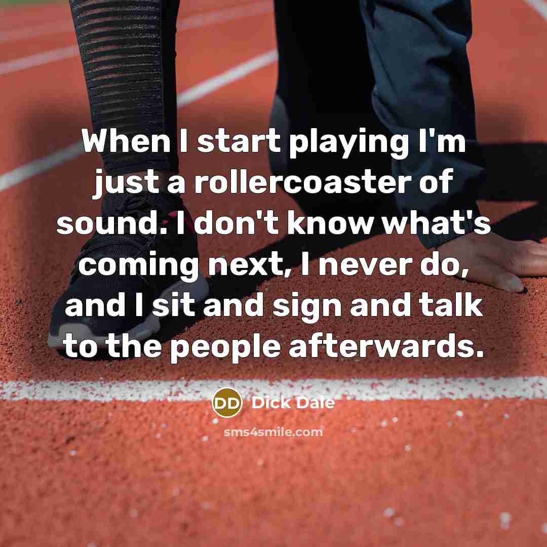 “When I start playing I'm just a rollercoaster of sound. I don't know what's coming next, I never do, and I sit and sign and talk to the people afterwards.” quote by Dick Dale