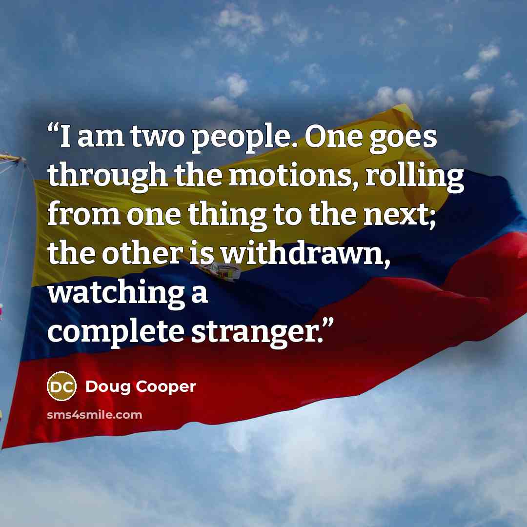 “I am two people. One goes through the motions, rolling from one thing to the next; the other is withdrawn, watching a complete stranger.” quote by Doug Cooper