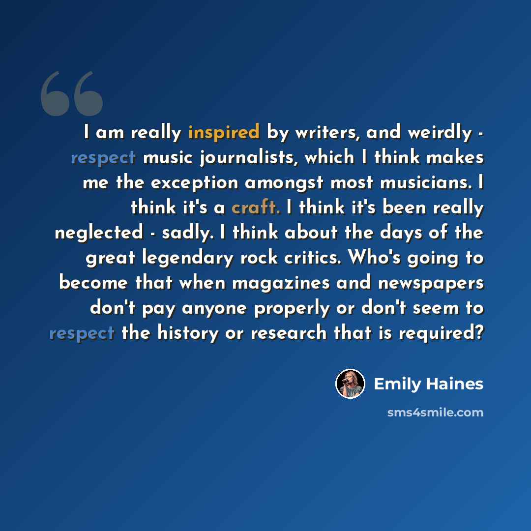 “I am really inspired by writers, and weirdly - respect music journalists, which I think makes me the exception amongst most musicians. I think it's a craft. I think it's been really neglected - sadly. I think about the days of the great legendary rock critics. Who's going to become that when…” quote by Emily Haines