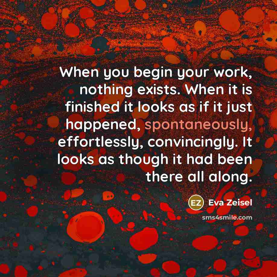 “When you begin your work, nothing exists. When it is finished it looks as if it just happened, spontaneously, effortlessly, convincingly. It looks as though it had been there all along.” quote by Eva Zeisel