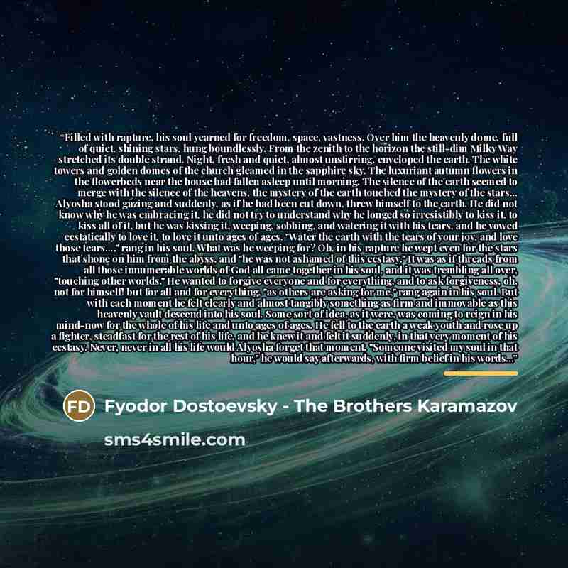 “Filled with rapture, his soul yearned for freedom, space, vastness. Over him the heavenly dome, full of quiet, shining stars, hung boundlessly. From the zenith to the horizon the still-dim Milky Way stretched its double strand. Night, fresh and quiet, almost unstirring, enveloped the earth. The…” quote by Fyodor Dostoevsky - The Brothers Karamazov