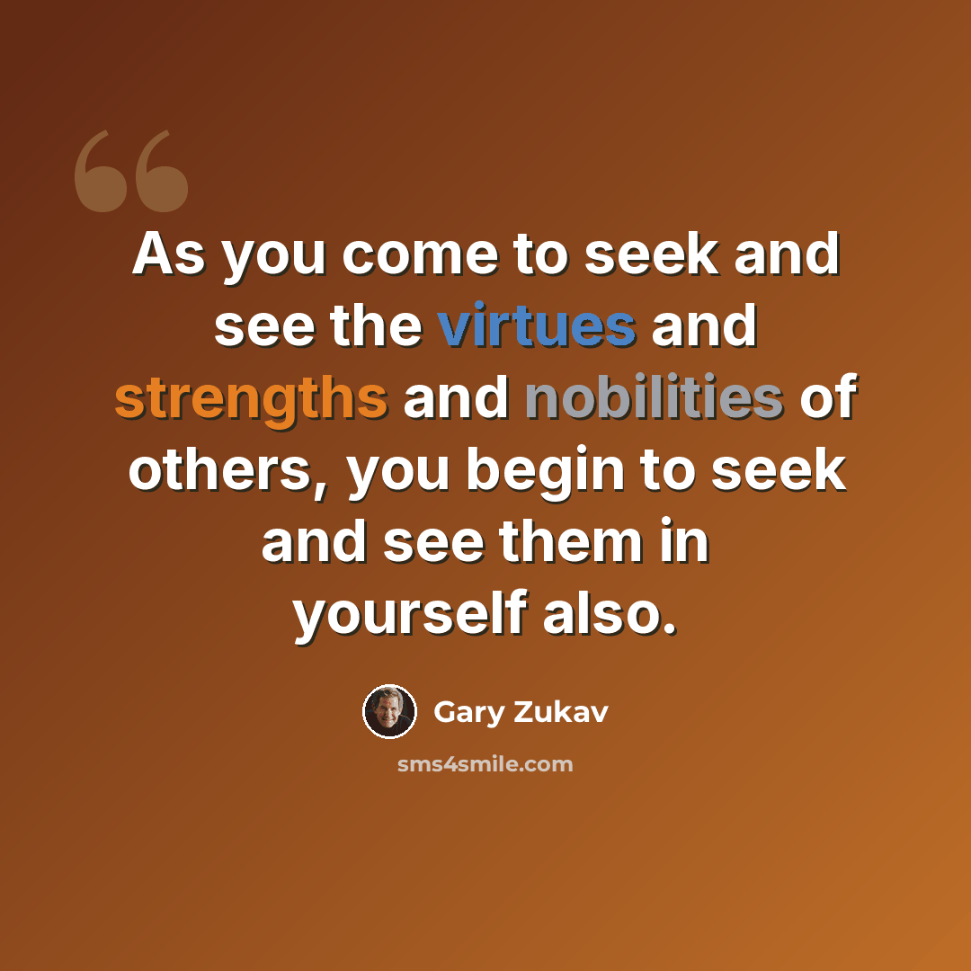 “As you come to seek and see the virtues and strengths and nobilities of others, you begin to seek and see them in yourself also.” quote by Gary Zukav