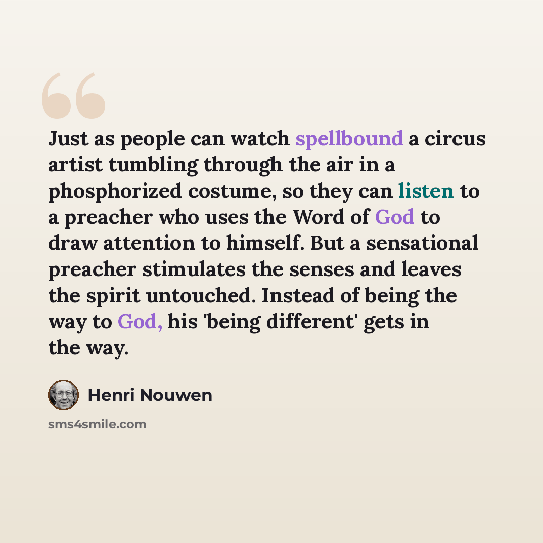 “Just as people can watch spellbound a circus artist tumbling through the air in a phosphorized costume, so they can listen to a preacher who uses the Word of God to draw attention to himself. But a sensational preacher stimulates the senses and leaves the spirit untouched. Instead of being the way…” quote by Henri Nouwen