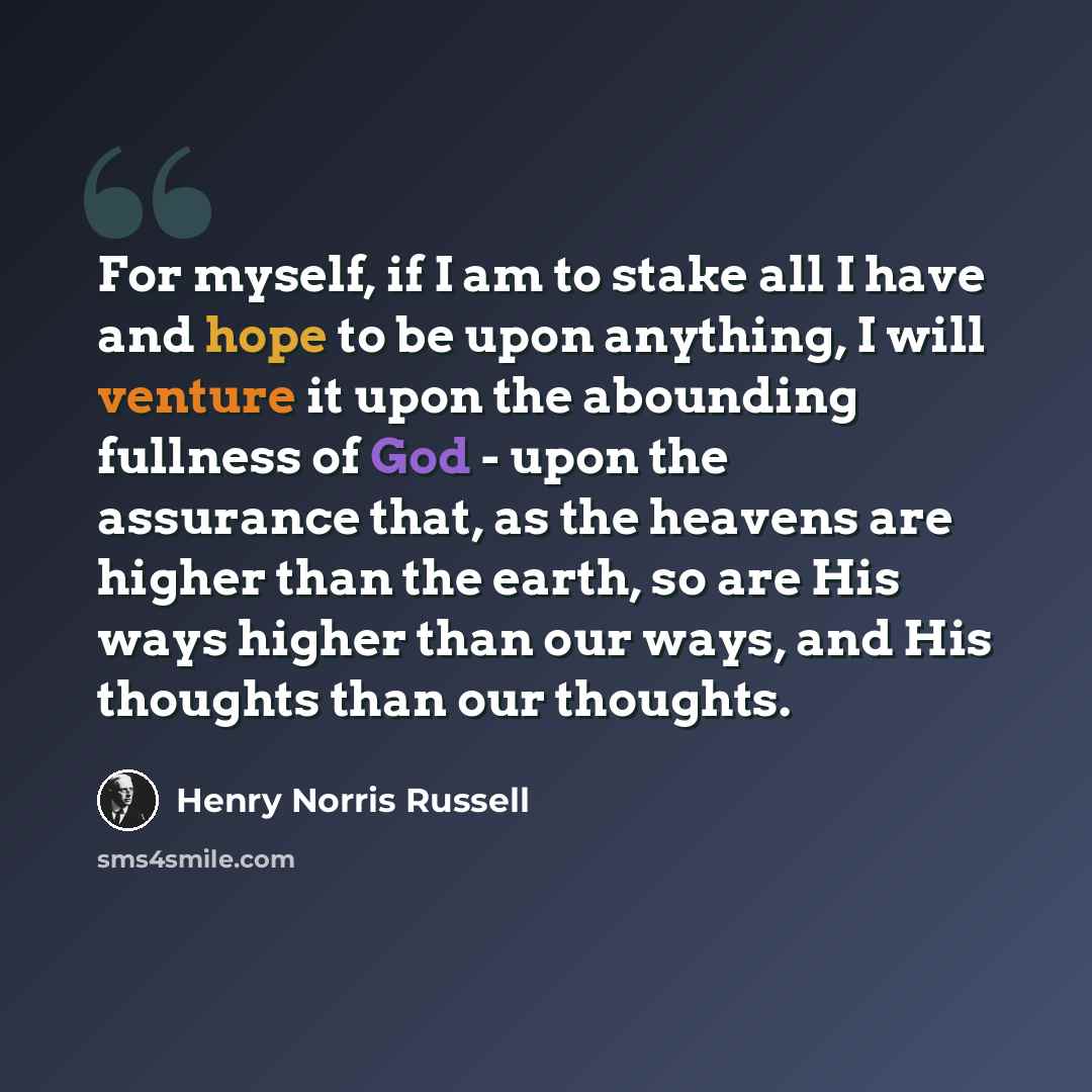 “For myself, if I am to stake all I have and hope to be upon anything, I will venture it upon the abounding fullness of God - upon the assurance that, as the heavens are higher than the earth, so are His ways higher than our ways, and His thoughts than our thoughts.” quote by Henry Norris Russell