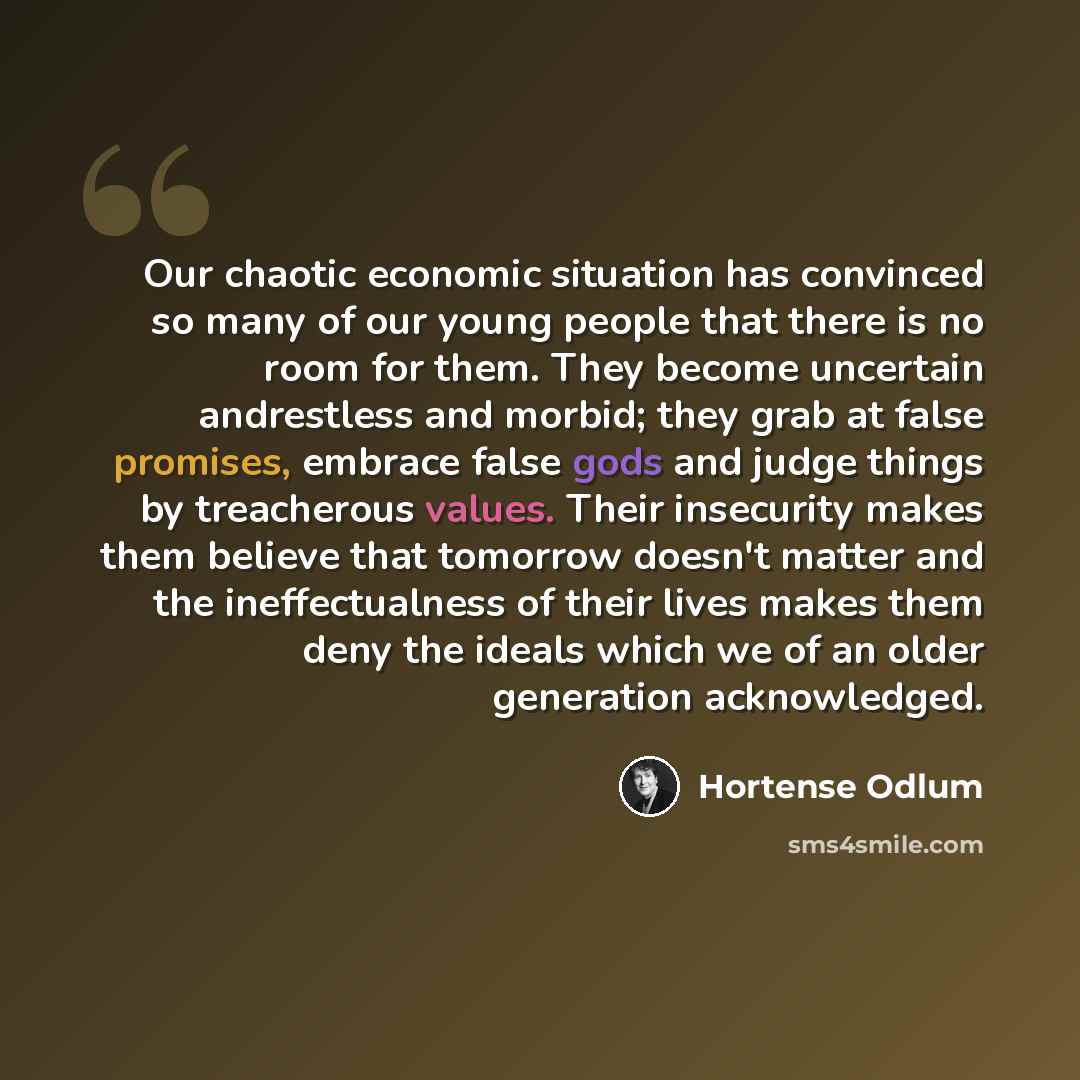 “Our chaotic economic situation has convinced so many of our young people that there is no room for them. They become uncertain andrestless and morbid; they grab at false promises, embrace false gods and judge things by treacherous values. Their insecurity makes them believe that tomorrow doesn't…” quote by Hortense Odlum