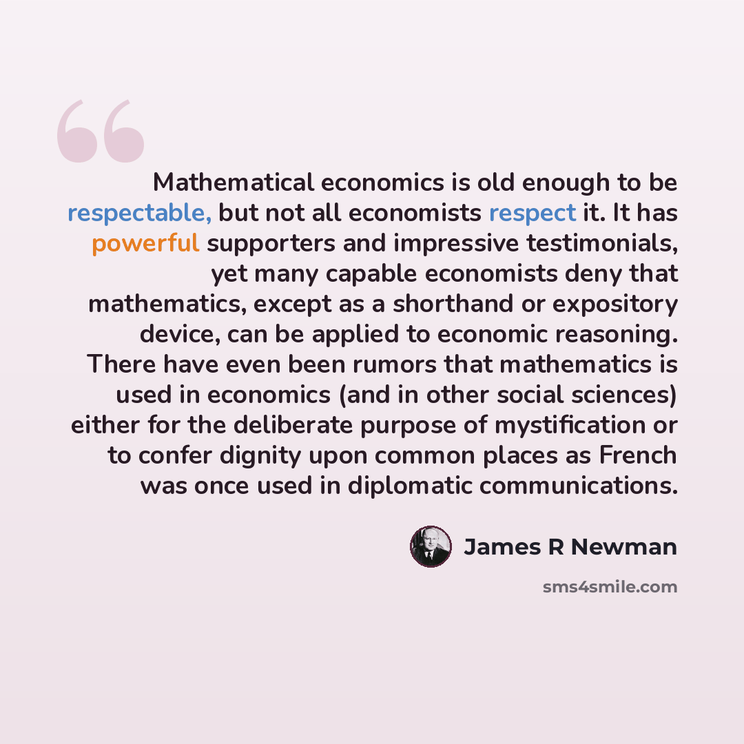 “Mathematical economics is old enough to be respectable, but not all economists respect it. It has powerful supporters and impressive testimonials, yet many capable economists deny that mathematics, except as a shorthand or expository device, can be applied to economic reasoning. There have even…” quote by James R Newman