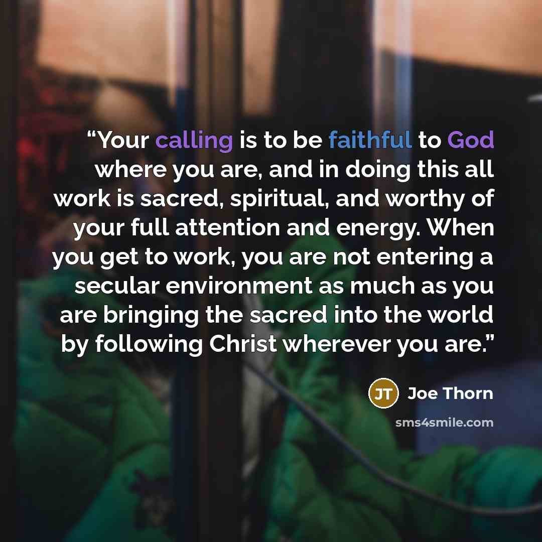 “Your calling is to be faithful to God where you are, and in doing this all work is sacred, spiritual, and worthy of your full attention and energy. When you get to work, you are not entering a secular environment as much as you are bringing the sacred into the world by following Christ wherever…” quote by Joe Thorn