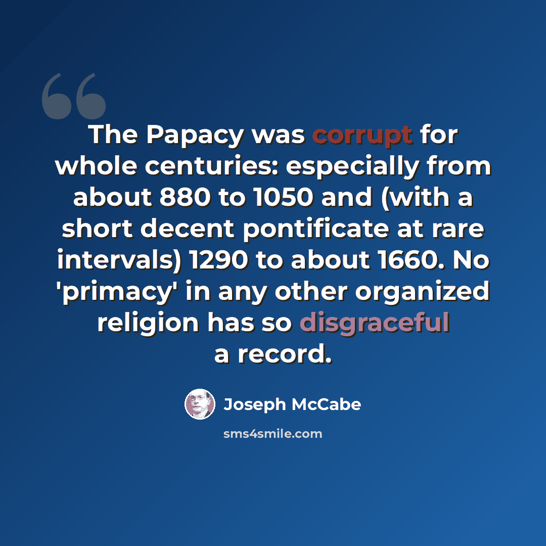 “The Papacy was corrupt for whole centuries: especially from about 880 to 1050 and (with a short decent pontificate at rare intervals) 1290 to about 1660. No 'primacy' in any other organized religion has so disgraceful a record.” quote by Joseph McCabe