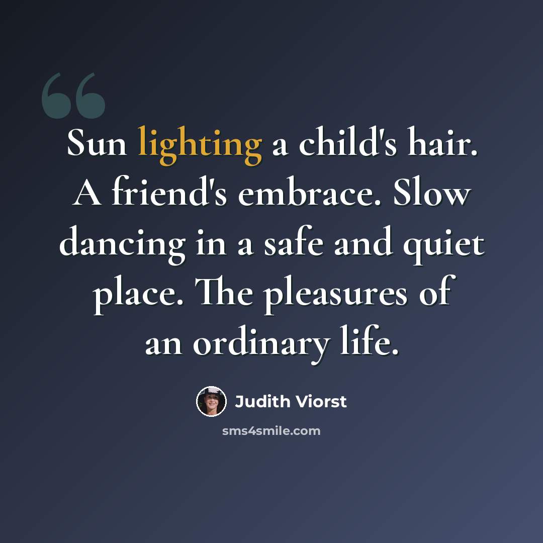 “Sun lighting a child's hair. A friend's embrace. Slow dancing in a safe and quiet place. The pleasures of an ordinary life.” quote by Judith Viorst