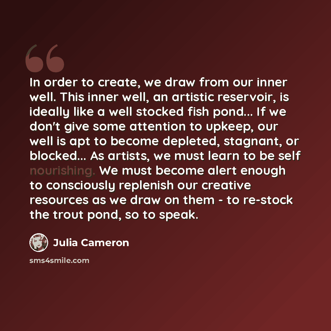 “In order to create, we draw from our inner well. This inner well, an artistic reservoir, is ideally like a well stocked fish pond... If we don't give some attention to upkeep, our well is apt to become depleted, stagnant, or blocked... As artists, we must learn to be self nourishing. We must…” quote by Julia Cameron
