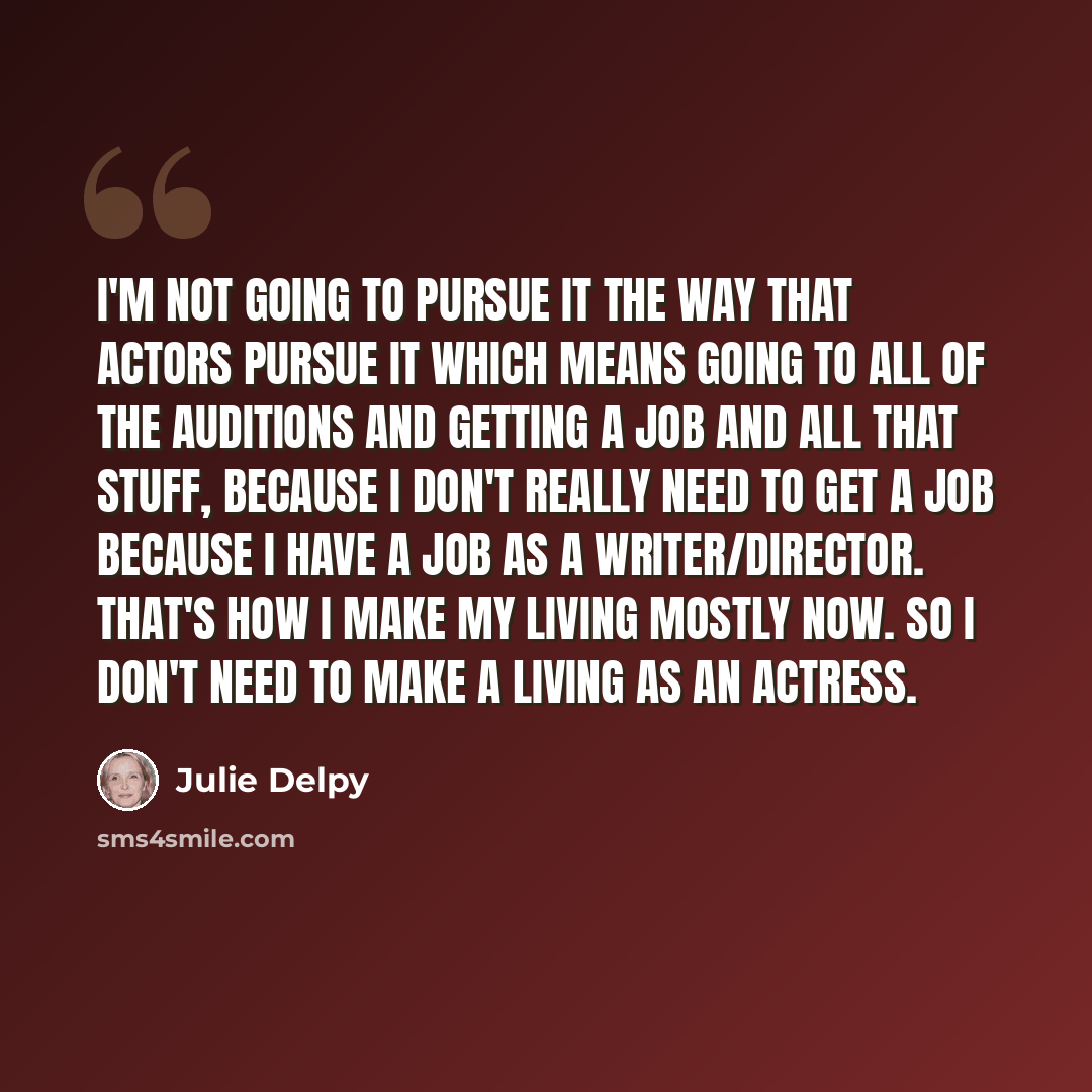 “I'm not going to pursue it the way that actors pursue it which means going to all of the auditions and getting a job and all that stuff, because I don't really need to get a job because I have a job as a writer/director. That's how I make my living mostly now. So I don't need to make a living as…” quote by Julie Delpy