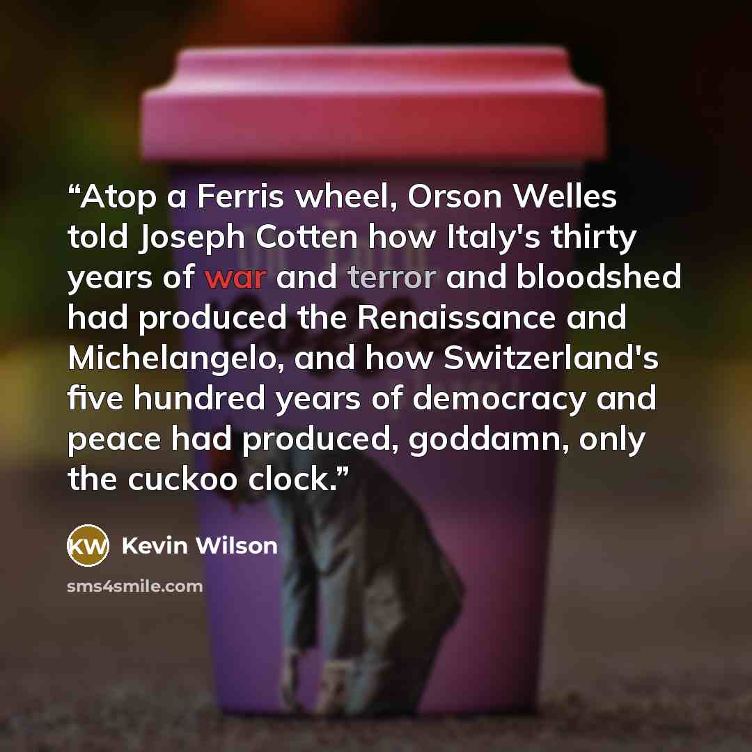 “Atop a Ferris wheel, Orson Welles told Joseph Cotten how Italy's thirty years of war and terror and bloodshed had produced the Renaissance and Michelangelo, and how Switzerland's five hundred years of democracy and peace had produced, goddamn, only the cuckoo clock.” quote by Kevin Wilson