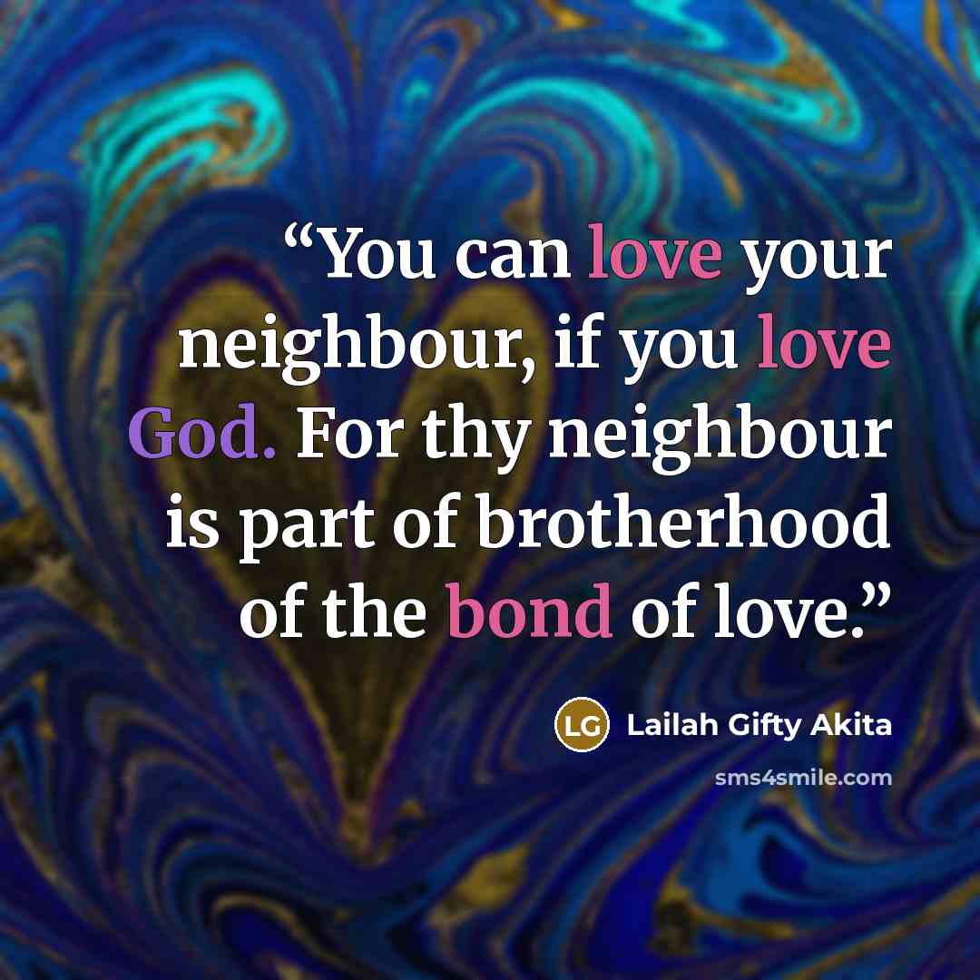 “You can love your neighbour, if you love God. For thy neighbour is part of brotherhood of the bond of love.” quote by Lailah Gifty Akita