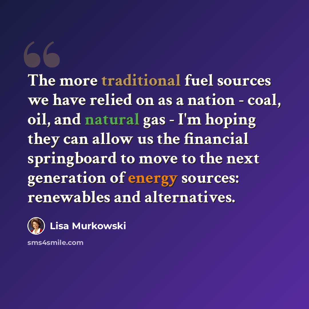 “The more traditional fuel sources we have relied on as a nation - coal, oil, and natural gas - I'm hoping they can allow us the financial springboard to move to the next generation of energy sources: renewables and alternatives.” quote by Lisa Murkowski