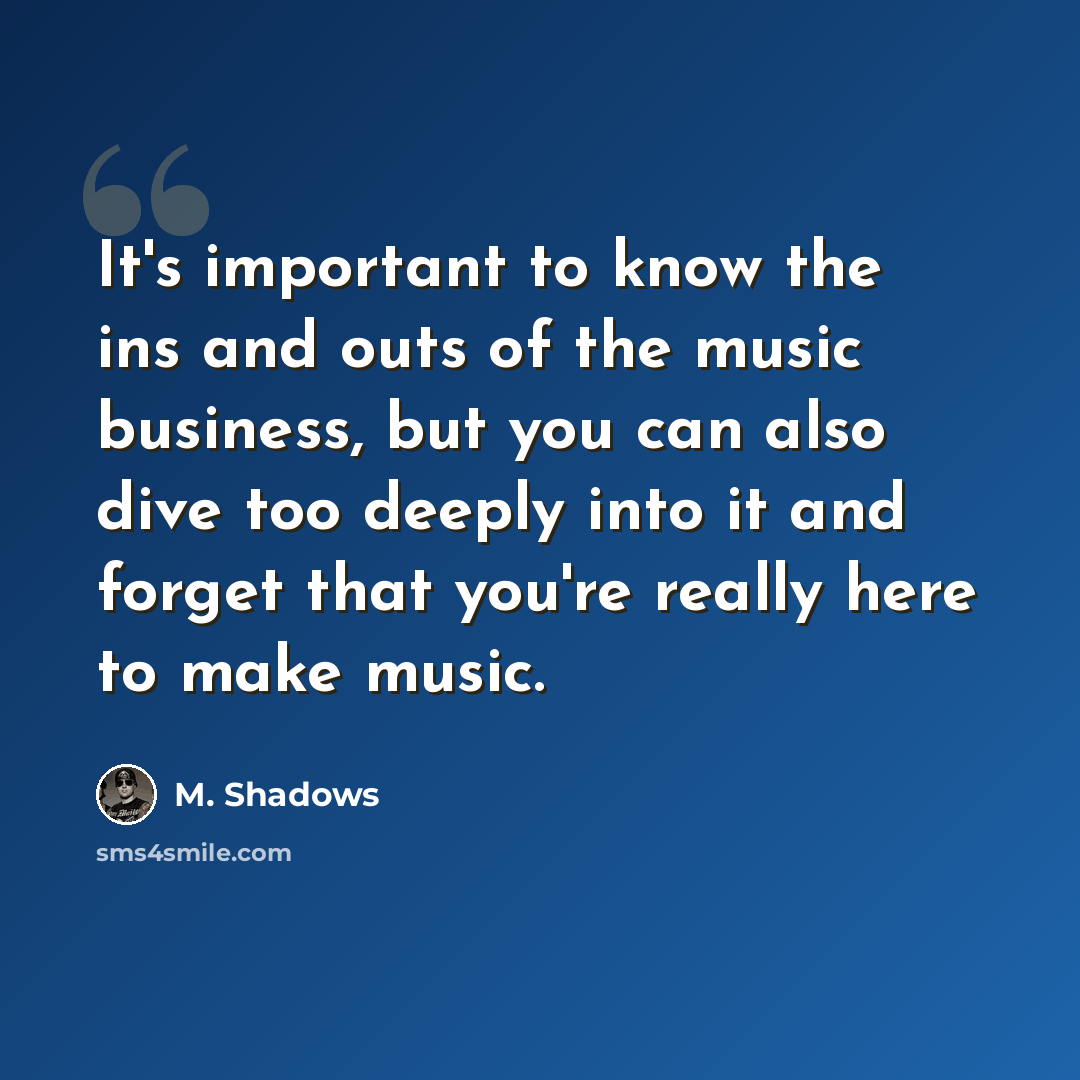 “It's important to know the ins and outs of the music business, but you can also dive too deeply into it and forget that you're really here to make music.” quote by M. Shadows