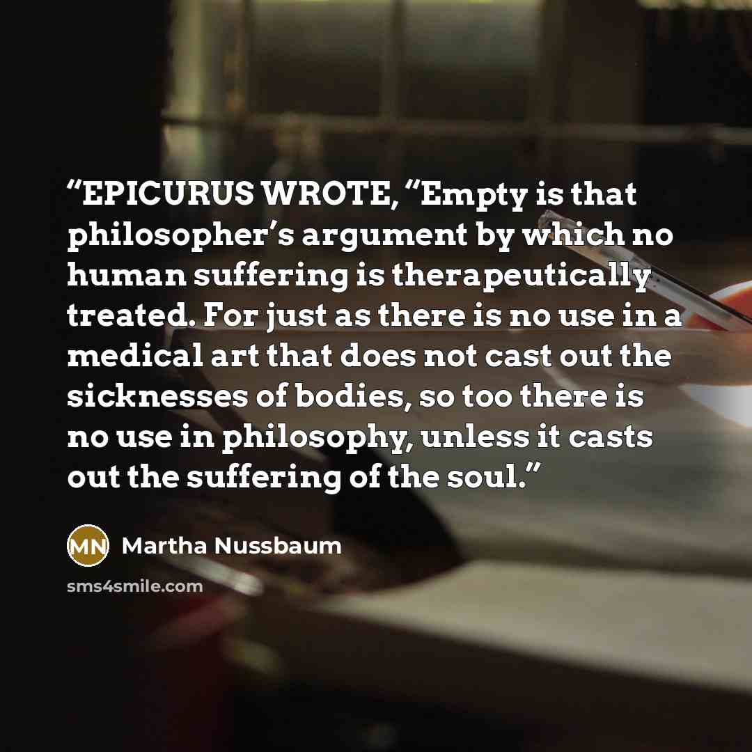 “EPICURUS WROTE, “Empty is that philosopher’s argument by which no human suffering is therapeutically treated. For just as there is no use in a medical art that does not cast out the sicknesses of bodies, so too there is no use in philosophy, unless it casts out the suffering of the soul.” quote by Martha Nussbaum