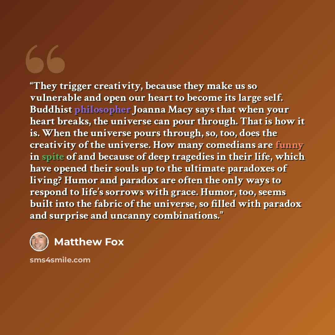 “They trigger creativity, because they make us so vulnerable and open our heart to become its large self. Buddhist philosopher Joanna Macy says that when your heart breaks, the universe can pour through. That is how it is. When the universe pours through, so, too, does the creativity of the…” quote by Matthew Fox
