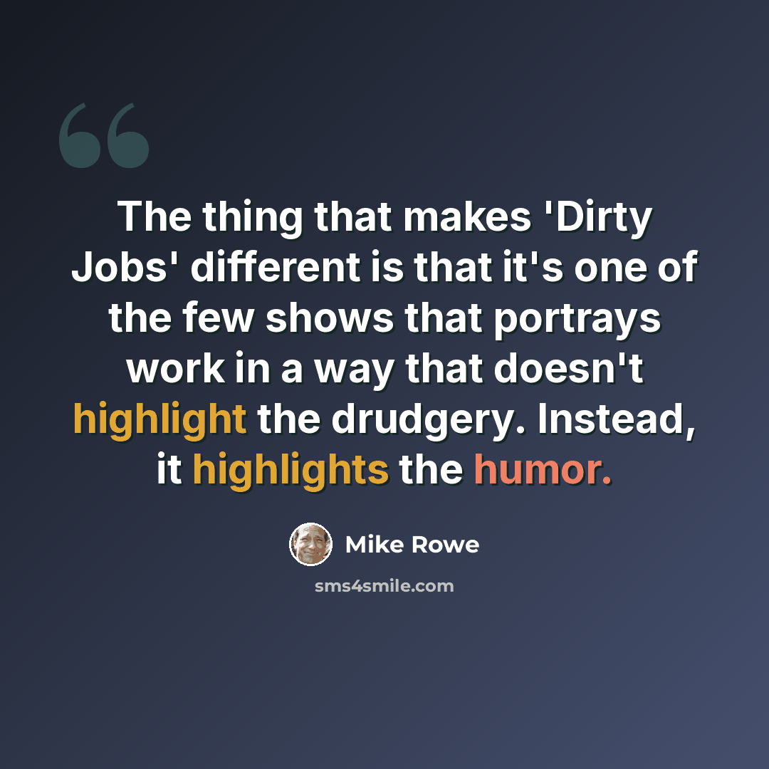 “The thing that makes 'Dirty Jobs' different is that it's one of the few shows that portrays work in a way that doesn't highlight the drudgery. Instead, it highlights the humor.” quote by Mike Rowe