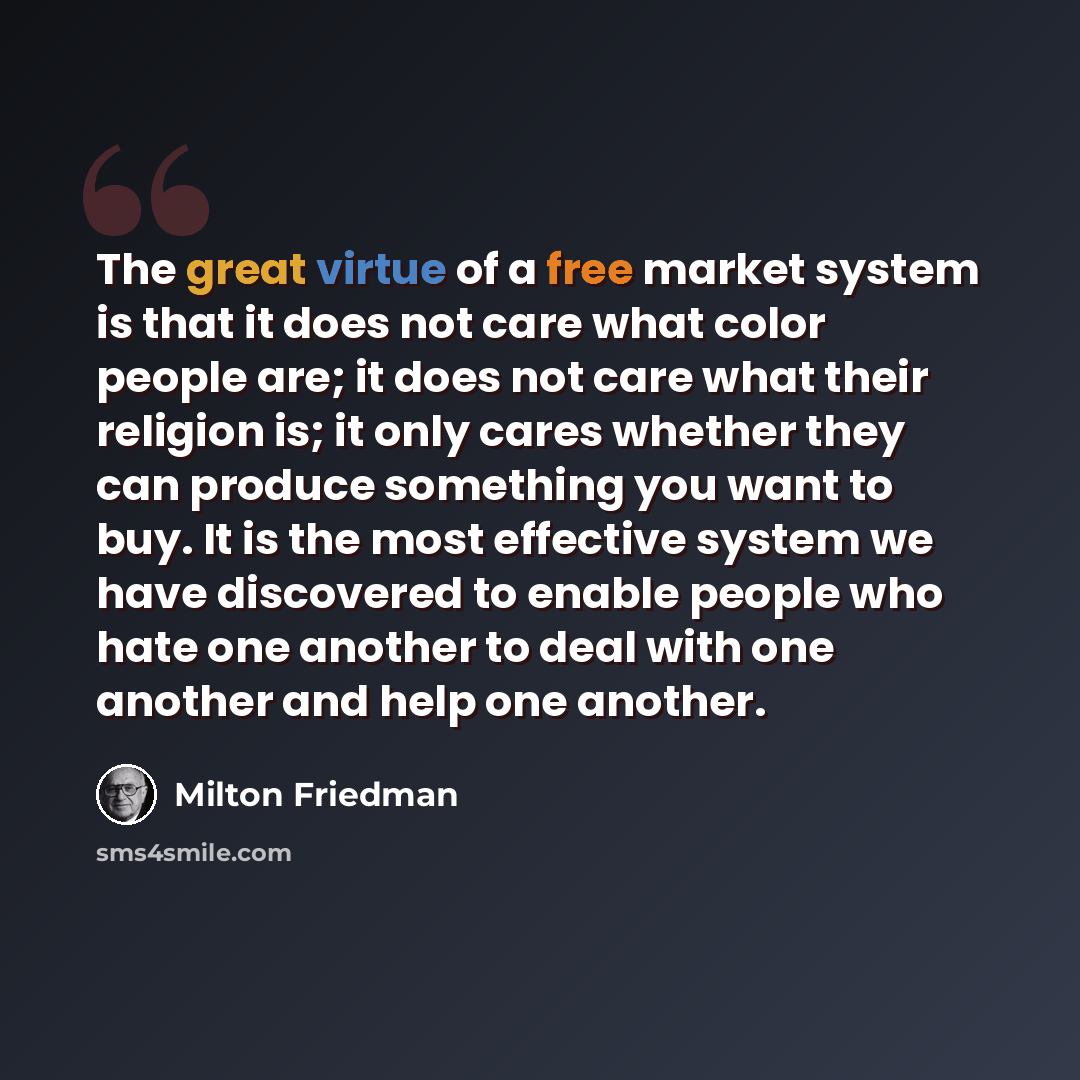 “The great virtue of a free market system is that it does not care what color people are; it does not care what their religion is; it only cares whether they can produce something you want to buy. It is the most effective system we have discovered to enable people who hate one another to deal with…” quote by Milton Friedman