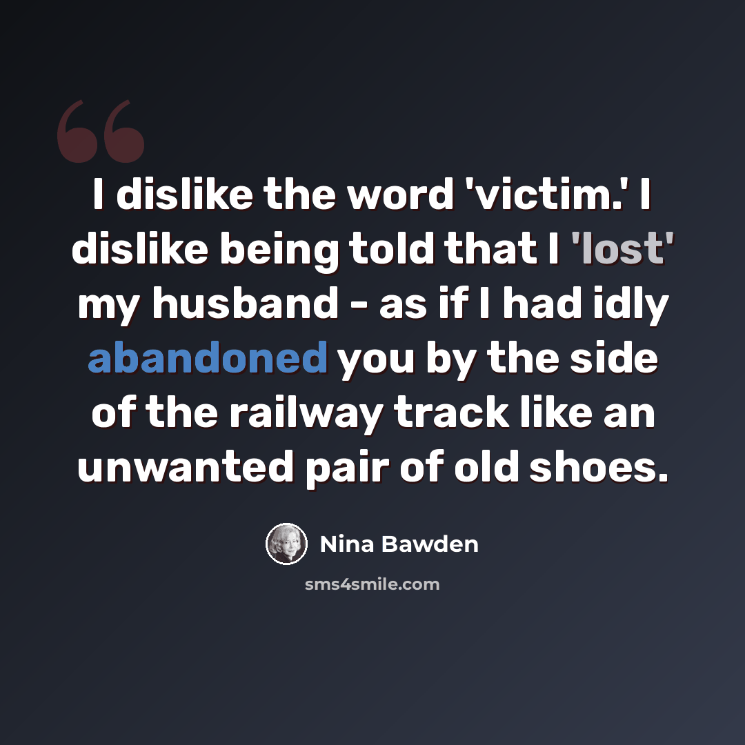 “I dislike the word 'victim.' I dislike being told that I 'lost' my husband - as if I had idly abandoned you by the side of the railway track like an unwanted pair of old shoes.” quote by Nina Bawden