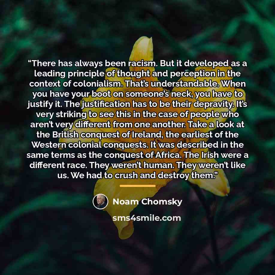 “There has always been racism. But it developed as a leading principle of thought and perception in the context of colonialism. That’s understandable. When you have your boot on someone’s neck, you have to justify it. The justification has to be their depravity. It’s very striking to see this in…” quote by Noam Chomsky
