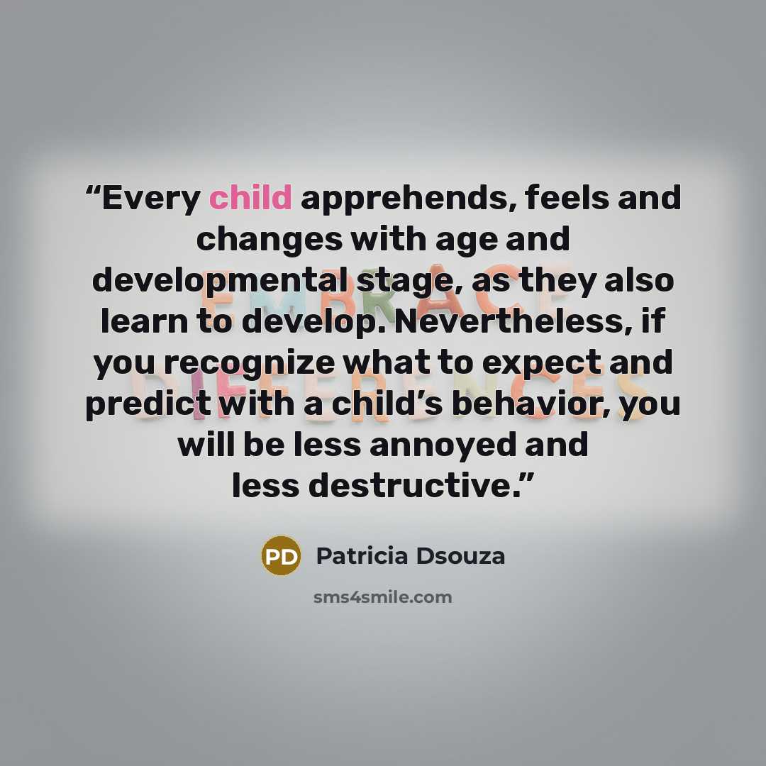 “Every child apprehends, feels and changes with age and developmental stage, as they also learn to develop. Nevertheless, if you recognize what to expect and predict with a child’s behavior, you will be less annoyed and less destructive.” quote by Patricia Dsouza
