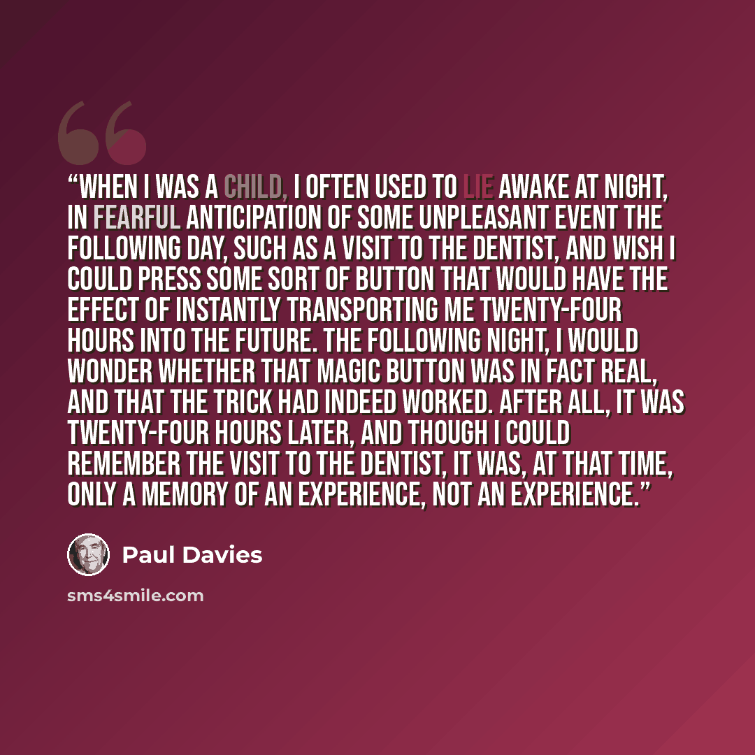 “When I was a child, I often used to lie awake at night, in fearful anticipation of some unpleasant event the following day, such as a visit to the dentist, and wish I could press some sort of button that would have the effect of instantly transporting me twenty-four hours into the future. The…” quote by Paul Davies