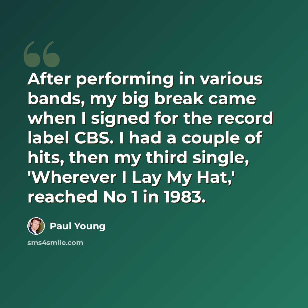 “After performing in various bands, my big break came when I signed for the record label CBS. I had a couple of hits, then my third single, 'Wherever I Lay My Hat,' reached No 1 in 1983.” quote by Paul Young