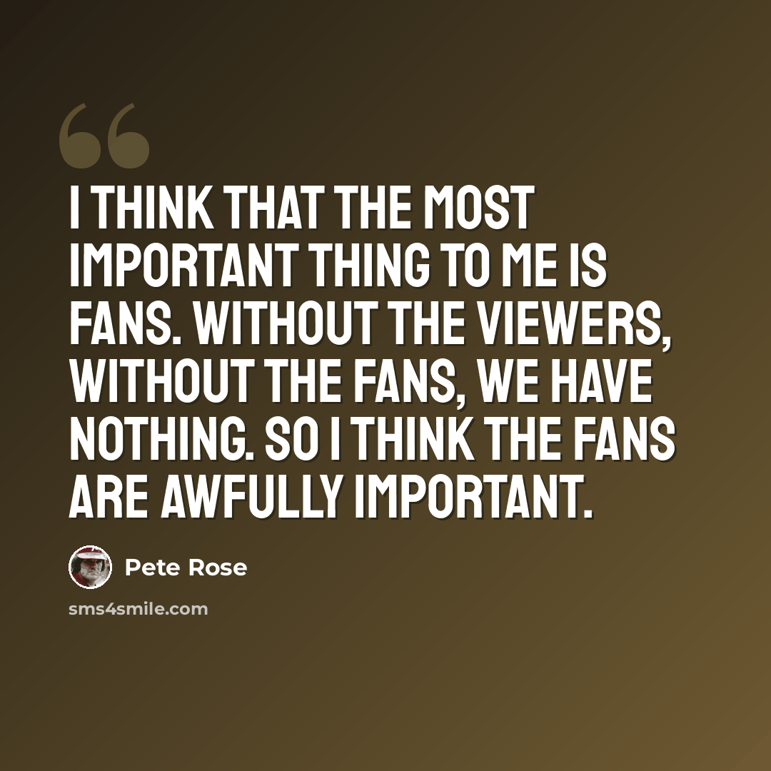 “I think that the most important thing to me is fans. Without the viewers, without the fans, we have nothing. So I think the fans are awfully important.” quote by Pete Rose