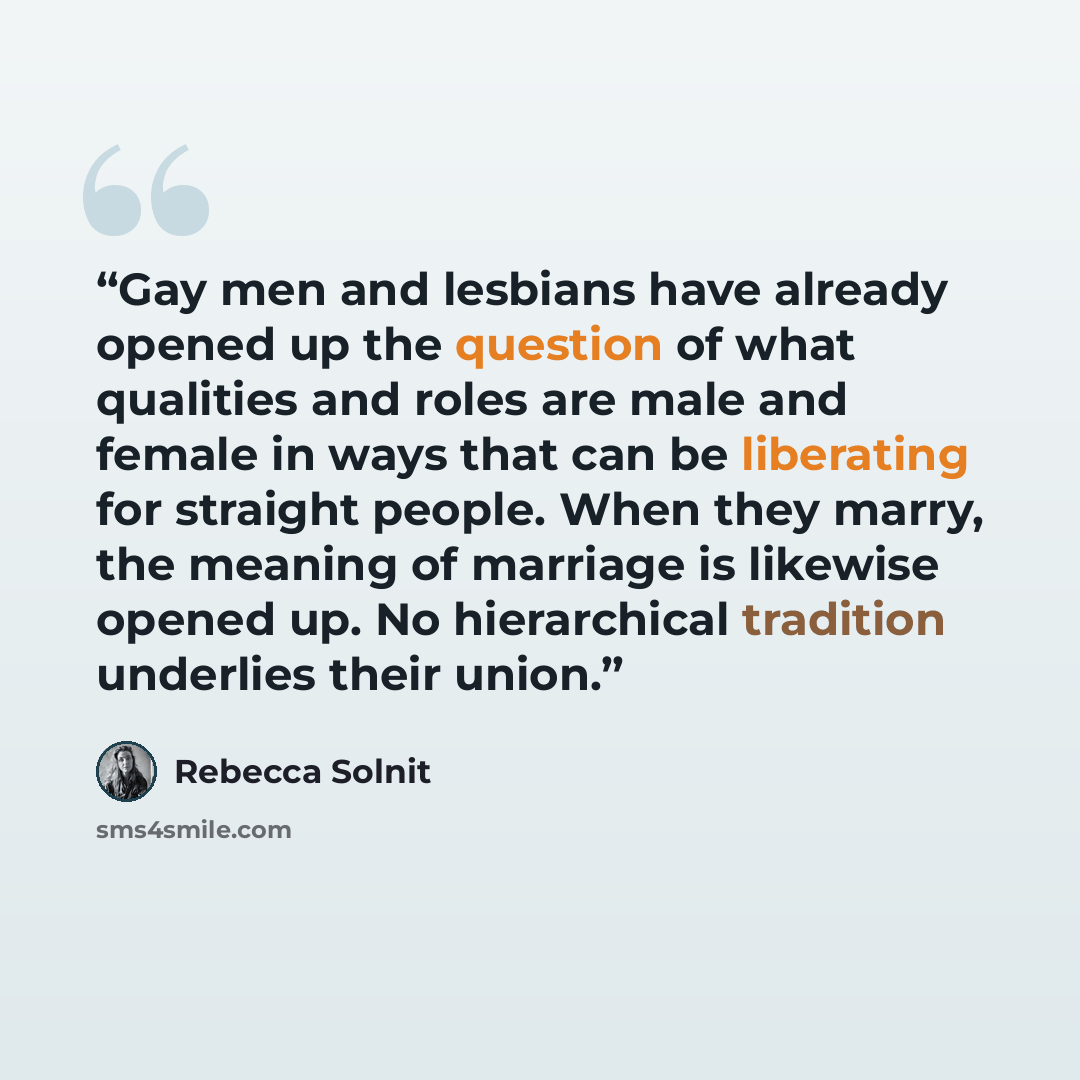 “Gay men and lesbians have already opened up the question of what qualities and roles are male and female in ways that can be liberating for straight people. When they marry, the meaning of marriage is likewise opened up. No hierarchical tradition underlies their union.” quote by Rebecca Solnit