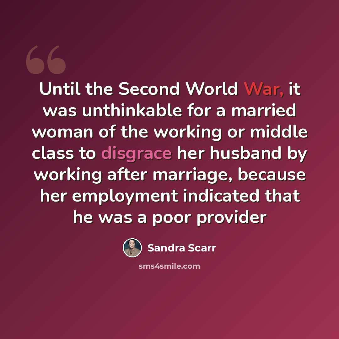 “Until the Second World War, it was unthinkable for a married woman of the working or middle class to disgrace her husband by working after marriage, because her employment indicated that he was a poor provider” quote by Sandra Scarr