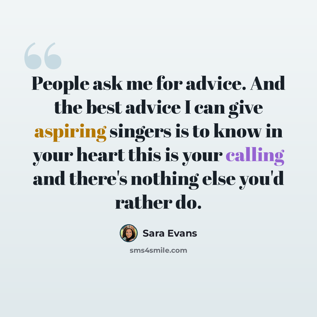 “People ask me for advice. And the best advice I can give aspiring singers is to know in your heart this is your calling and there's nothing else you'd rather do.” quote by Sara Evans